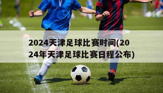 2024天津足球比赛时间(2024年天津足球比赛日程公布)