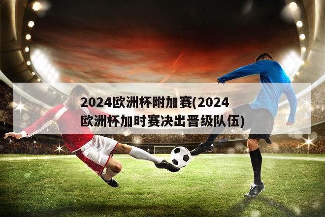 2024欧洲杯附加赛(2024欧洲杯加时赛决出晋级队伍)
