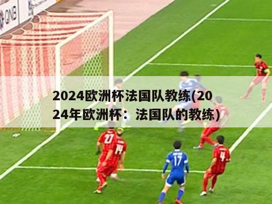 2024欧洲杯法国队教练(2024年欧洲杯：法国队的教练)