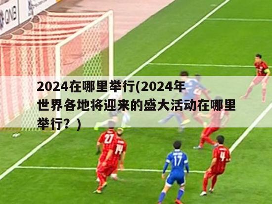 2024在哪里举行(2024年世界各地将迎来的盛大活动在哪里举行？)