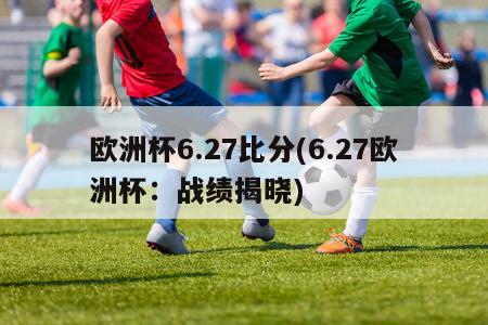 欧洲杯6.27比分(6.27欧洲杯：战绩揭晓)